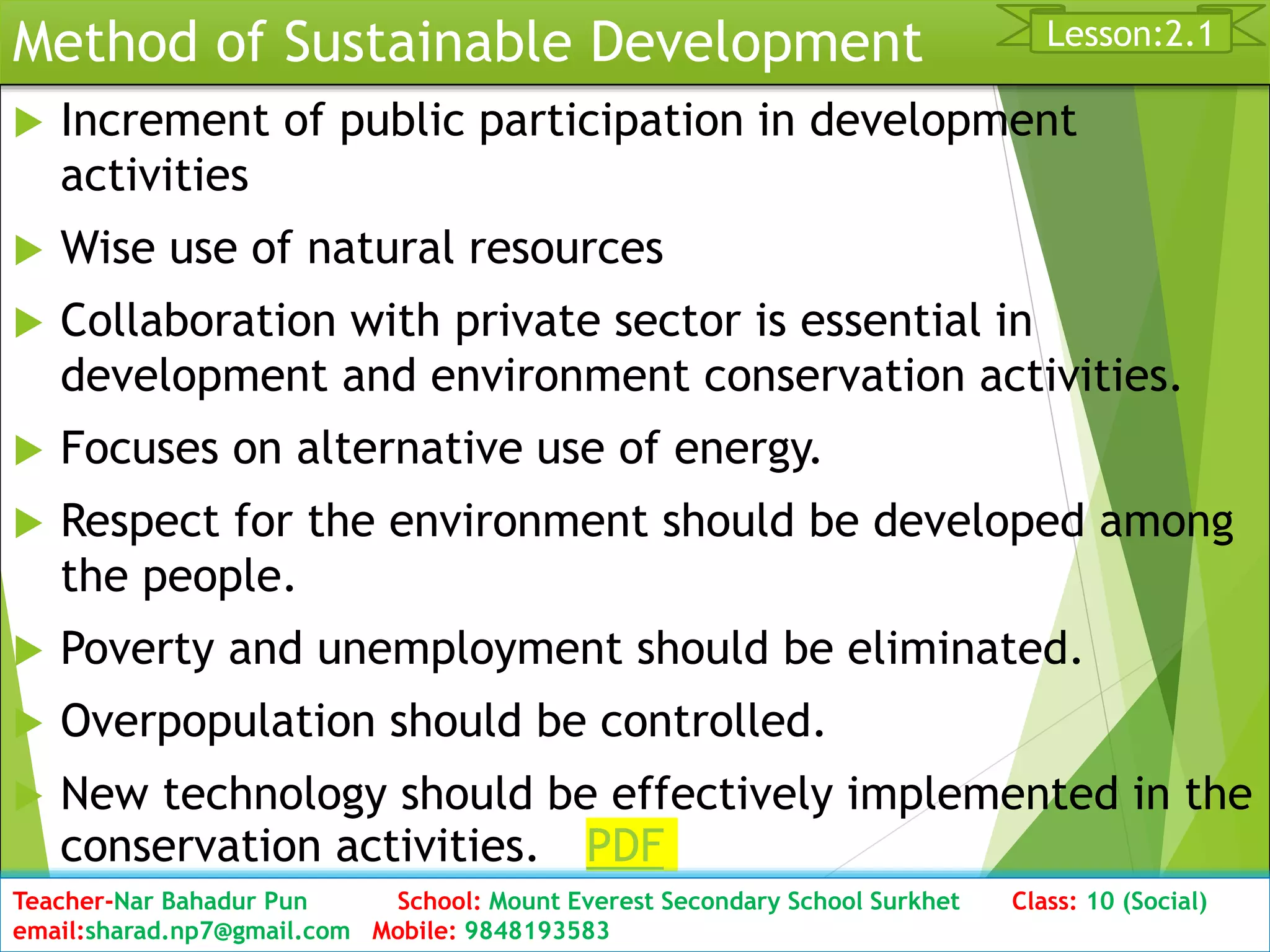 Method of Sustainable Development
 Increment of public participation in development
activities
 Wise use of natural resources
 Collaboration with private sector is essential in
development and environment conservation activities.
 Focuses on alternative use of energy.
 Respect for the environment should be developed among
the people.
 Poverty and unemployment should be eliminated.
 Overpopulation should be controlled.
 New technology should be effectively implemented in the
conservation activities. PDF
Date: 2076/01/23 Class: 10 (Second Period) Sub: Social Studies 32
Lesson:2.1
Teacher-Nar Bahadur Pun School: Mount Everest Secondary School Surkhet Class: 10 (Social)
email:sharad.np7@gmail.com Mobile: 9848193583
 