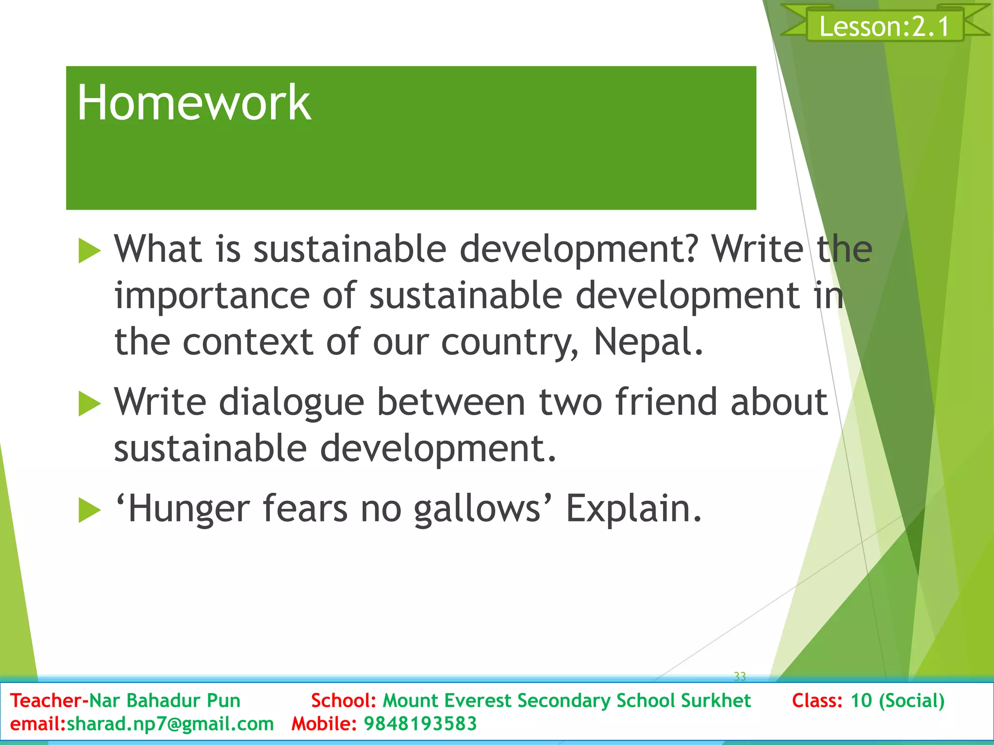 Homework
 What is sustainable development? Write the
importance of sustainable development in
the context of our country, Nepal.
 Write dialogue between two friend about
sustainable development.
 ‘Hunger fears no gallows’ Explain.
Date: 2076/01/23 Clas:s10 (2nd Period) Sub: Social Studies
33
Lesson:2.1
Teacher-Nar Bahadur Pun School: Mount Everest Secondary School Surkhet Class: 10 (Social)
email:sharad.np7@gmail.com Mobile: 9848193583
 