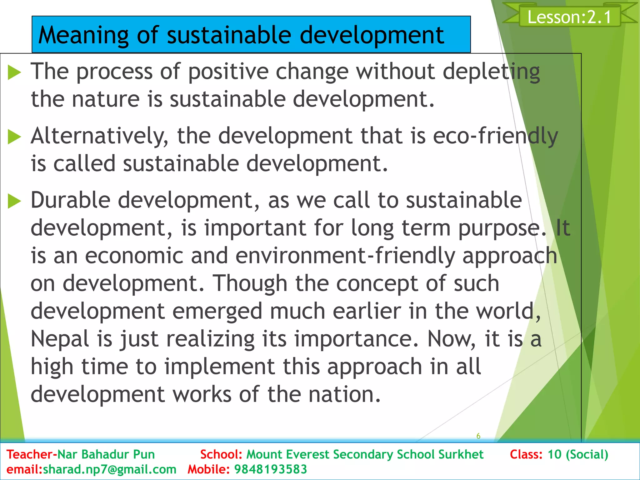  The process of positive change without depleting
the nature is sustainable development.
 Alternatively, the development that is eco-friendly
is called sustainable development.
 Durable development, as we call to sustainable
development, is important for long term purpose. It
is an economic and environment-friendly approach
on development. Though the concept of such
development emerged much earlier in the world,
Nepal is just realizing its importance. Now, it is a
high time to implement this approach in all
development works of the nation.
D6ate: 2076/01/23 Class:10 (2nd Period) Sub: Social Studies
6
Lesson:2.1
Teacher-Nar Bahadur Pun School: Mount Everest Secondary School Surkhet Class: 10 (Social)
email:sharad.np7@gmail.com Mobile: 9848193583
Meaning of sustainable development
 