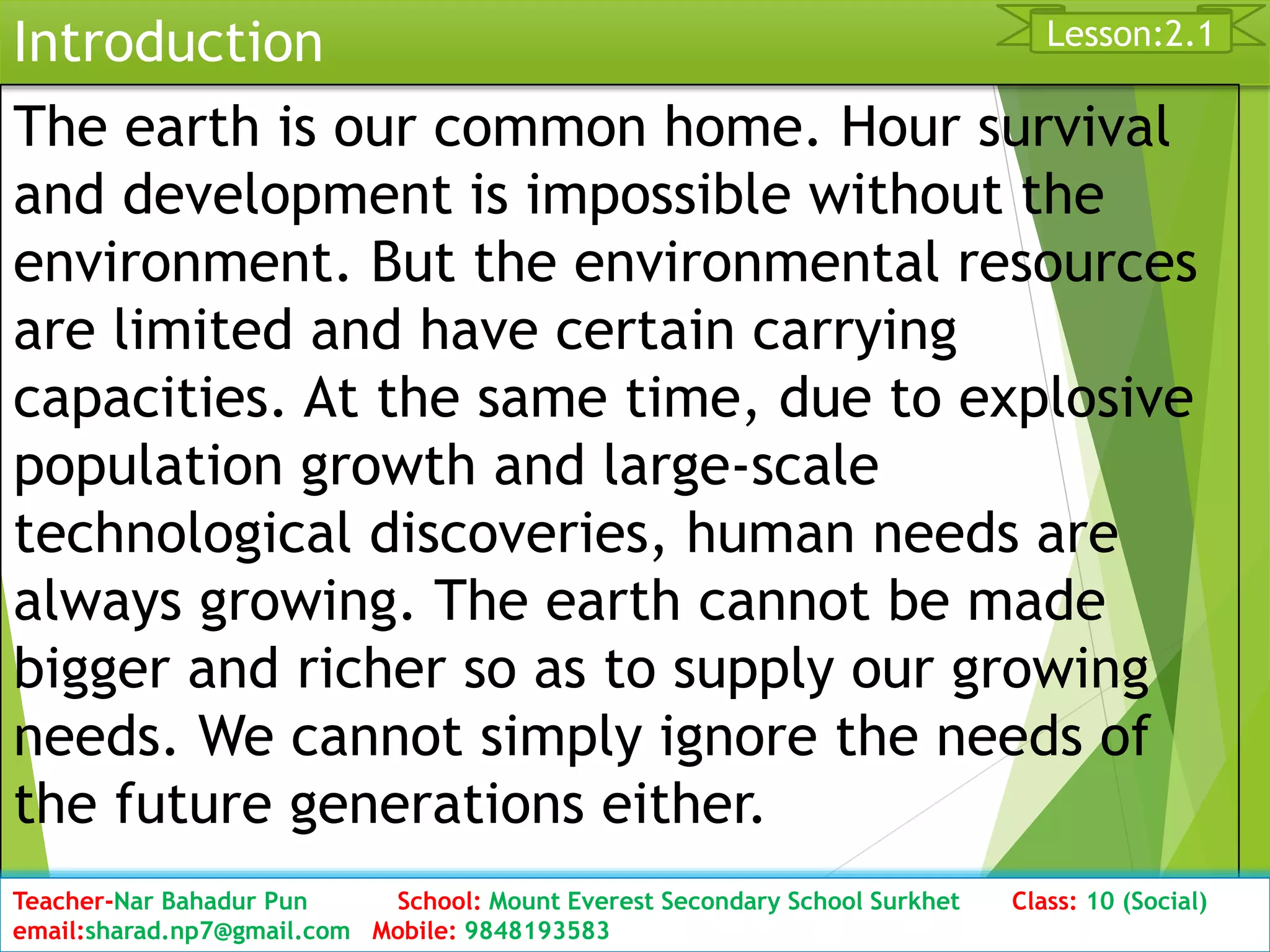 Introduction
The earth is our common home. Hour survival
and development is impossible without the
environment. But the environmental resources
are limited and have certain carrying
capacities. At the same time, due to explosive
population growth and large-scale
technological discoveries, human needs are
always growing. The earth cannot be made
bigger and richer so as to supply our growing
needs. We cannot simply ignore the needs of
the future generations either.
Date: 2076/01/23 Class:10 (2nd Period) Sub: Social Studies 8
Lesson:2.1
Teacher-Nar Bahadur Pun School: Mount Everest Secondary School Surkhet Class: 10 (Social)
email:sharad.np7@gmail.com Mobile: 9848193583
 
