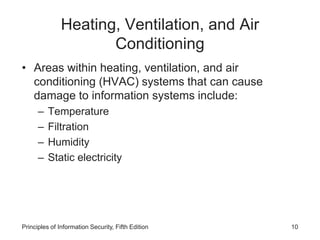 Heating, Ventilation, and Air
Conditioning
• Areas within heating, ventilation, and air
conditioning (HVAC) systems that can cause
damage to information systems include:
– Temperature
– Filtration
– Humidity
– Static electricity
Principles of Information Security, Fifth Edition 10
 