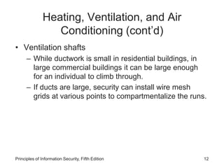 Heating, Ventilation, and Air
Conditioning (cont’d)
• Ventilation shafts
– While ductwork is small in residential buildings, in
large commercial buildings it can be large enough
for an individual to climb through.
– If ducts are large, security can install wire mesh
grids at various points to compartmentalize the runs.
Principles of Information Security, Fifth Edition 12
 