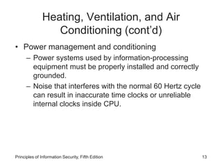 Heating, Ventilation, and Air
Conditioning (cont’d)
• Power management and conditioning
– Power systems used by information-processing
equipment must be properly installed and correctly
grounded.
– Noise that interferes with the normal 60 Hertz cycle
can result in inaccurate time clocks or unreliable
internal clocks inside CPU.
Principles of Information Security, Fifth Edition 13
 