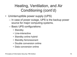 Heating, Ventilation, and Air
Conditioning (cont’d)
• Uninterruptible power supply (UPS)
– In case of power outage, UPS is the backup power
source for major computing systems.
– Basic UPS configurations:
• Standby
• Line-interactive
• Standby online hybrid
• Standby ferroresonant
• Double conversion online
• Data conversion online
Principles of Information Security, Fifth Edition 15
 