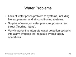 Water Problems
• Lack of water poses problem to systems, including
fire suppression and air-conditioning systems.
• Surplus of water, or water pressure, poses a real
threat (flooding, leaks).
• Very important to integrate water detection systems
into alarm systems that regulate overall facility
operations
Principles of Information Security, Fifth Edition 18
 