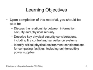 Learning Objectives
• Upon completion of this material, you should be
able to:
– Discuss the relationship between information
security and physical security
– Describe key physical security considerations,
including fire control and surveillance systems
– Identify critical physical environment considerations
for computing facilities, including uninterruptible
power supplies
Principles of Information Security, Fifth Edition 2
 