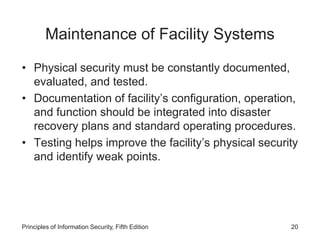 Maintenance of Facility Systems
• Physical security must be constantly documented,
evaluated, and tested.
• Documentation of facility’s configuration, operation,
and function should be integrated into disaster
recovery plans and standard operating procedures.
• Testing helps improve the facility’s physical security
and identify weak points.
Principles of Information Security, Fifth Edition 20
 