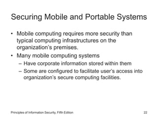 Securing Mobile and Portable Systems
• Mobile computing requires more security than
typical computing infrastructures on the
organization’s premises.
• Many mobile computing systems
– Have corporate information stored within them
– Some are configured to facilitate user’s access into
organization’s secure computing facilities.
Principles of Information Security, Fifth Edition 22
 