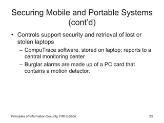 Securing Mobile and Portable Systems
(cont’d)
• Controls support security and retrieval of lost or
stolen laptops
– CompuTrace software, stored on laptop; reports to a
central monitoring center
– Burglar alarms are made up of a PC card that
contains a motion detector.
Principles of Information Security, Fifth Edition 23
 