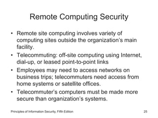 Remote Computing Security
• Remote site computing involves variety of
computing sites outside the organization’s main
facility.
• Telecommuting: off-site computing using Internet,
dial-up, or leased point-to-point links
• Employees may need to access networks on
business trips; telecommuters need access from
home systems or satellite offices.
• Telecommuter’s computers must be made more
secure than organization’s systems.
Principles of Information Security, Fifth Edition 25
 