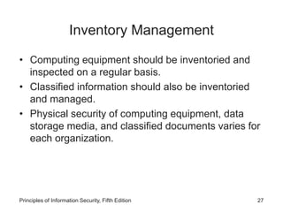 Inventory Management
• Computing equipment should be inventoried and
inspected on a regular basis.
• Classified information should also be inventoried
and managed.
• Physical security of computing equipment, data
storage media, and classified documents varies for
each organization.
Principles of Information Security, Fifth Edition 27
 