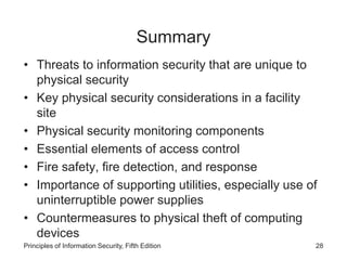 Summary
• Threats to information security that are unique to
physical security
• Key physical security considerations in a facility
site
• Physical security monitoring components
• Essential elements of access control
• Fire safety, fire detection, and response
• Importance of supporting utilities, especially use of
uninterruptible power supplies
• Countermeasures to physical theft of computing
devices
Principles of Information Security, Fifth Edition 28
 