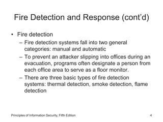 Fire Detection and Response (cont’d)
• Fire detection
– Fire detection systems fall into two general
categories: manual and automatic
– To prevent an attacker slipping into offices during an
evacuation, programs often designate a person from
each office area to serve as a floor monitor.
– There are three basic types of fire detection
systems: thermal detection, smoke detection, flame
detection
Principles of Information Security, Fifth Edition 4
 