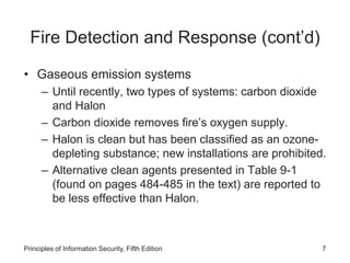 Fire Detection and Response (cont’d)
• Gaseous emission systems
– Until recently, two types of systems: carbon dioxide
and Halon
– Carbon dioxide removes fire’s oxygen supply.
– Halon is clean but has been classified as an ozone-
depleting substance; new installations are prohibited.
– Alternative clean agents presented in Table 9-1
(found on pages 484-485 in the text) are reported to
be less effective than Halon.
Principles of Information Security, Fifth Edition 7
 