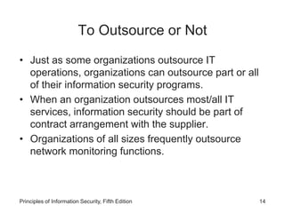To Outsource or Not
• Just as some organizations outsource IT
operations, organizations can outsource part or all
of their information security programs.
• When an organization outsources most/all IT
services, information security should be part of
contract arrangement with the supplier.
• Organizations of all sizes frequently outsource
network monitoring functions.
Principles of Information Security, Fifth Edition 14
 