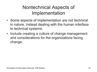 Nontechnical Aspects of
Implementation
• Some aspects of implementation are not technical
in nature, instead dealing with the human interface
to technical systems.
• Include creating a culture of change management
and considerations for the organizations facing
change.
Principles of Information Security, Fifth Edition 16
 