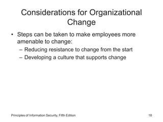 Considerations for Organizational
Change
• Steps can be taken to make employees more
amenable to change:
– Reducing resistance to change from the start
– Developing a culture that supports change
Principles of Information Security, Fifth Edition 18
 