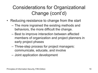 Considerations for Organizational
Change (cont’d)
• Reducing resistance to change from the start
– The more ingrained the existing methods and
behaviors, the more difficult the change.
– Best to improve interaction between affected
members of organization and project planners in
early project phases
– Three-step process for project managers:
communicate, educate, and involve
– Joint application development
Principles of Information Security, Fifth Edition 19
 