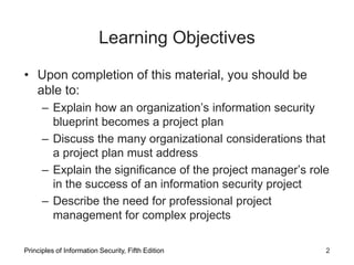 Learning Objectives
• Upon completion of this material, you should be
able to:
– Explain how an organization’s information security
blueprint becomes a project plan
– Discuss the many organizational considerations that
a project plan must address
– Explain the significance of the project manager’s role
in the success of an information security project
– Describe the need for professional project
management for complex projects
Principles of Information Security, Fifth Edition 2
 