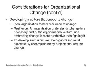 Considerations for Organizational
Change (cont’d)
• Developing a culture that supports change
– Ideal organization fosters resilience to change
– Resilience: An organization understands change is a
necessary part of the organizational culture, and
embracing change is more productive than fighting it.
– To develop such a culture, the organization must
successfully accomplish many projects that require
change.
Principles of Information Security, Fifth Edition 20
 