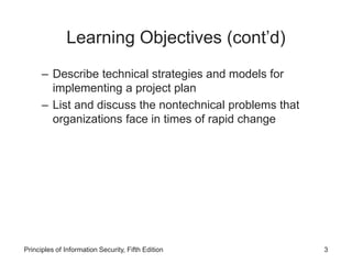 Learning Objectives (cont’d)
– Describe technical strategies and models for
implementing a project plan
– List and discuss the nontechnical problems that
organizations face in times of rapid change
Principles of Information Security, Fifth Edition 3
 