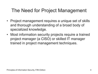 The Need for Project Management
• Project management requires a unique set of skills
and thorough understanding of a broad body of
specialized knowledge.
• Most information security projects require a trained
project manager (a CISO) or skilled IT manager
trained in project management techniques.
Principles of Information Security, Fifth Edition 4
 