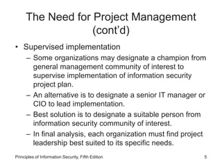 The Need for Project Management
(cont’d)
• Supervised implementation
– Some organizations may designate a champion from
general management community of interest to
supervise implementation of information security
project plan.
– An alternative is to designate a senior IT manager or
CIO to lead implementation.
– Best solution is to designate a suitable person from
information security community of interest.
– In final analysis, each organization must find project
leadership best suited to its specific needs.
Principles of Information Security, Fifth Edition 5
 