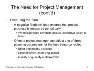 The Need for Project Management
(cont’d)
• Executing the plan
– A negative feedback loop ensures that project
progress is measured periodically.
• When significant deviation occurs, corrective action is
taken.
– Often, a project manager can adjust one of three
planning parameters for the task being corrected:
• Effort and money allocated
• Elapsed time/Scheduling impact
• Quality or quantity of deliverable
Principles of Information Security, Fifth Edition 6
 