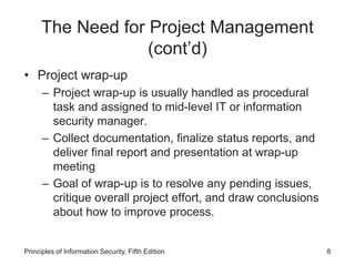 The Need for Project Management
(cont’d)
• Project wrap-up
– Project wrap-up is usually handled as procedural
task and assigned to mid-level IT or information
security manager.
– Collect documentation, finalize status reports, and
deliver final report and presentation at wrap-up
meeting
– Goal of wrap-up is to resolve any pending issues,
critique overall project effort, and draw conclusions
about how to improve process.
Principles of Information Security, Fifth Edition 8
 