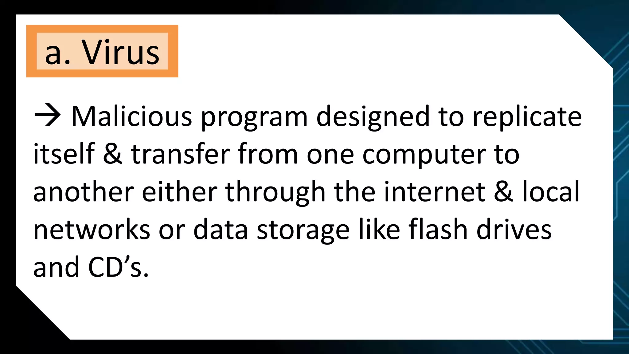 a. Virus
 Malicious program designed to replicate
itself & transfer from one computer to
another either through the internet & local
networks or data storage like flash drives
and CD’s.
 