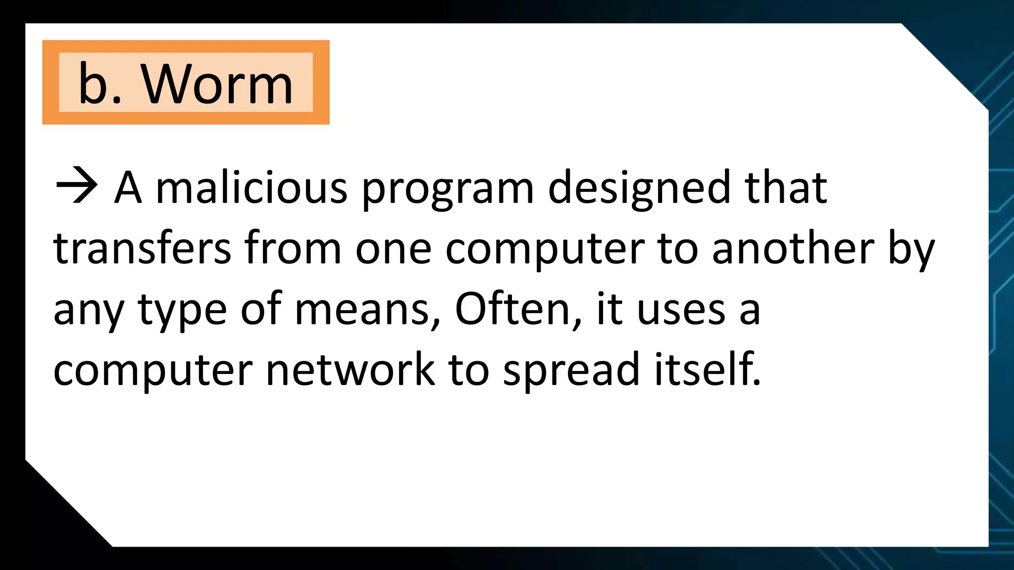 b. Worm
 A malicious program designed that
transfers from one computer to another by
any type of means, Often, it uses a
computer network to spread itself.
 