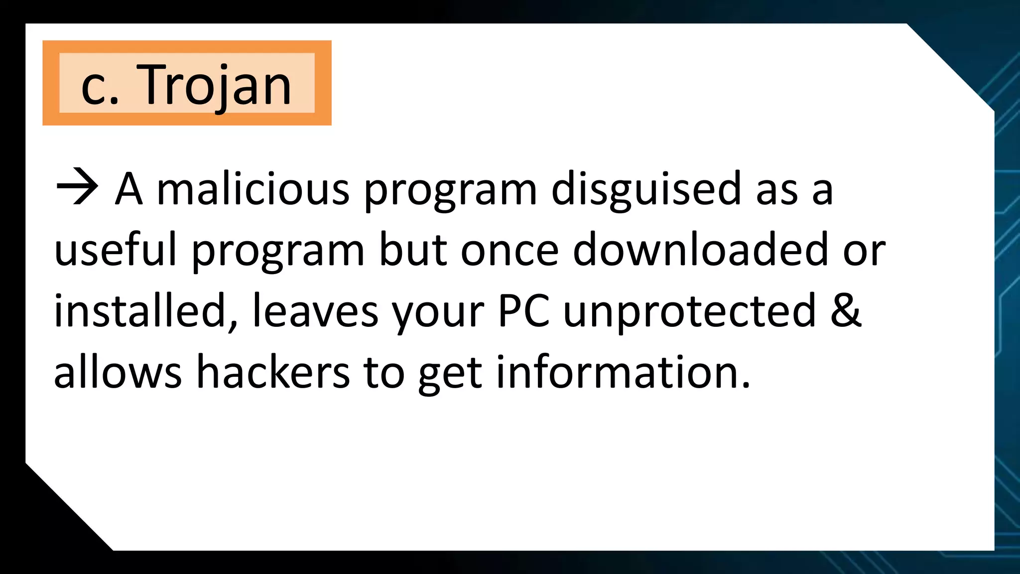 c. Trojan
 A malicious program disguised as a
useful program but once downloaded or
installed, leaves your PC unprotected &
allows hackers to get information.
 