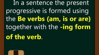 In a sentence the present
progressive is formed using
the Be verbs (am, is or are)
together with the -ing form
of the verb.
 