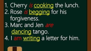 1. Cherry is cooking the lunch.
2. Rose is begging for his
forgiveness.
3. Marc and Jen are
dancing tango.
4. I am writing a letter for him.
 