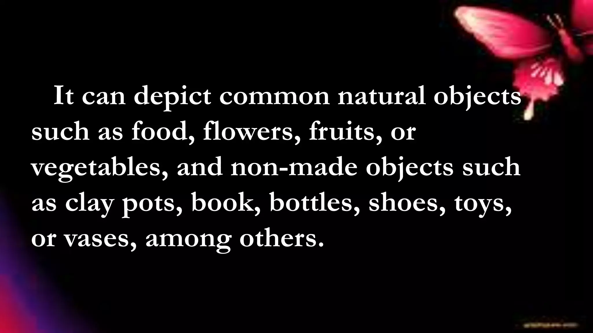 It can depict common natural objects
such as food, flowers, fruits, or
vegetables, and non-made objects such
as clay pots, book, bottles, shoes, toys,
or vases, among others.
 