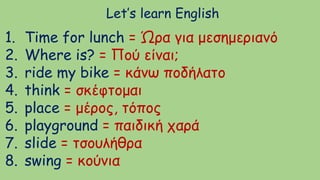 Let’s learn English
1. Time for lunch = Ώρα για μεσημεριανό
2. Where is? = Πού είναι;
3. ride my bike = κάνω ποδήλατο
4. think = σκέφτομαι
5. place = μέρος, τόπος
6. playground = παιδική χαρά
7. slide = τσουλήθρα
8. swing = κούνια
 