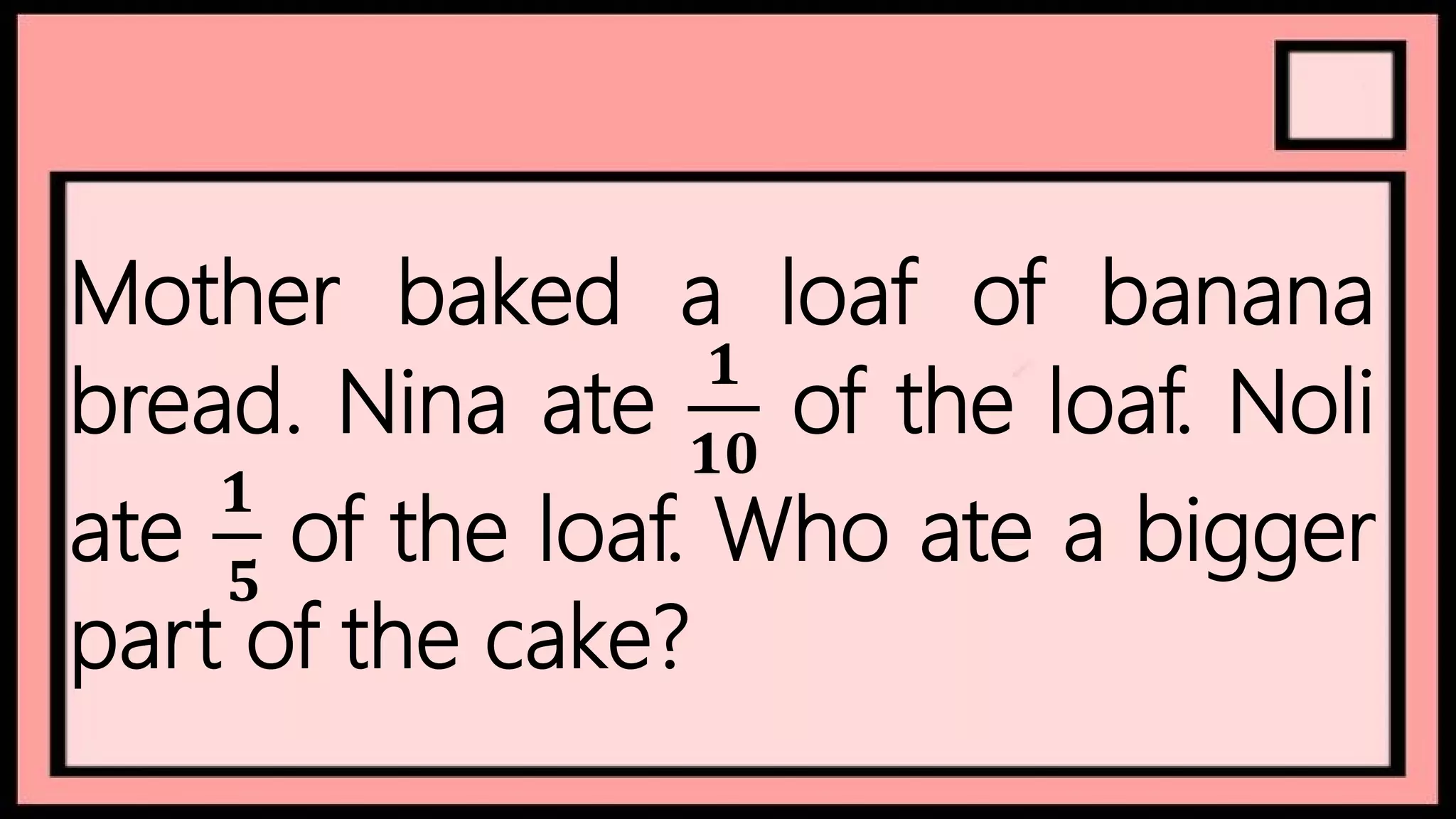 Mother baked a loaf of banana
bread. Nina ate
𝟏
𝟏𝟎
of the loaf. Noli
ate
𝟏
𝟓
of the loaf. Who ate a bigger
part of the cake?