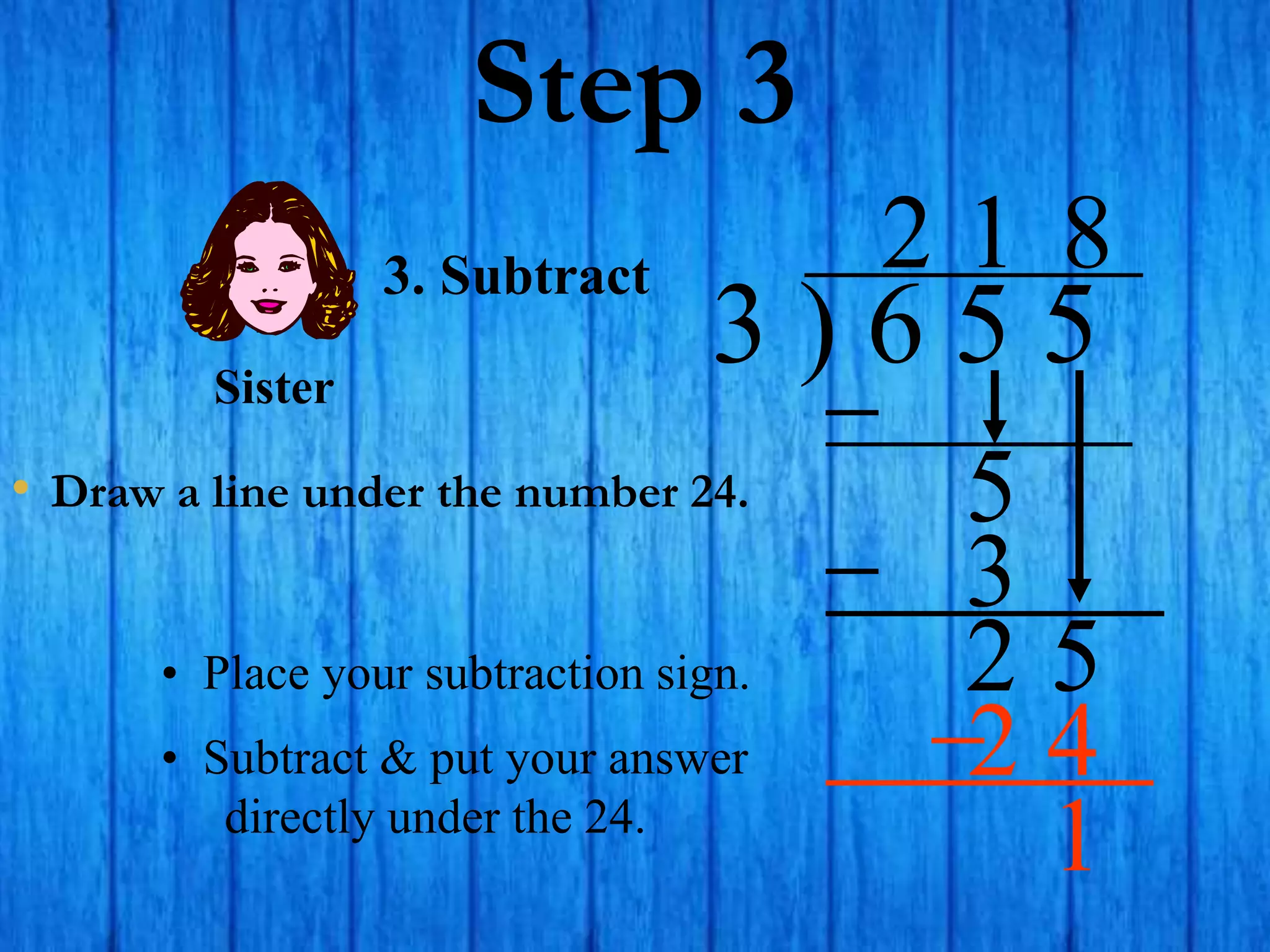 Step 3
• Draw a line under the number 24.
3 ) 6 5 5
2
3. Subtract
5
1
3
2 5
• Place your subtraction sign.
8
2 4
Sister
• Subtract & put your answer
directly under the 24.
1
 