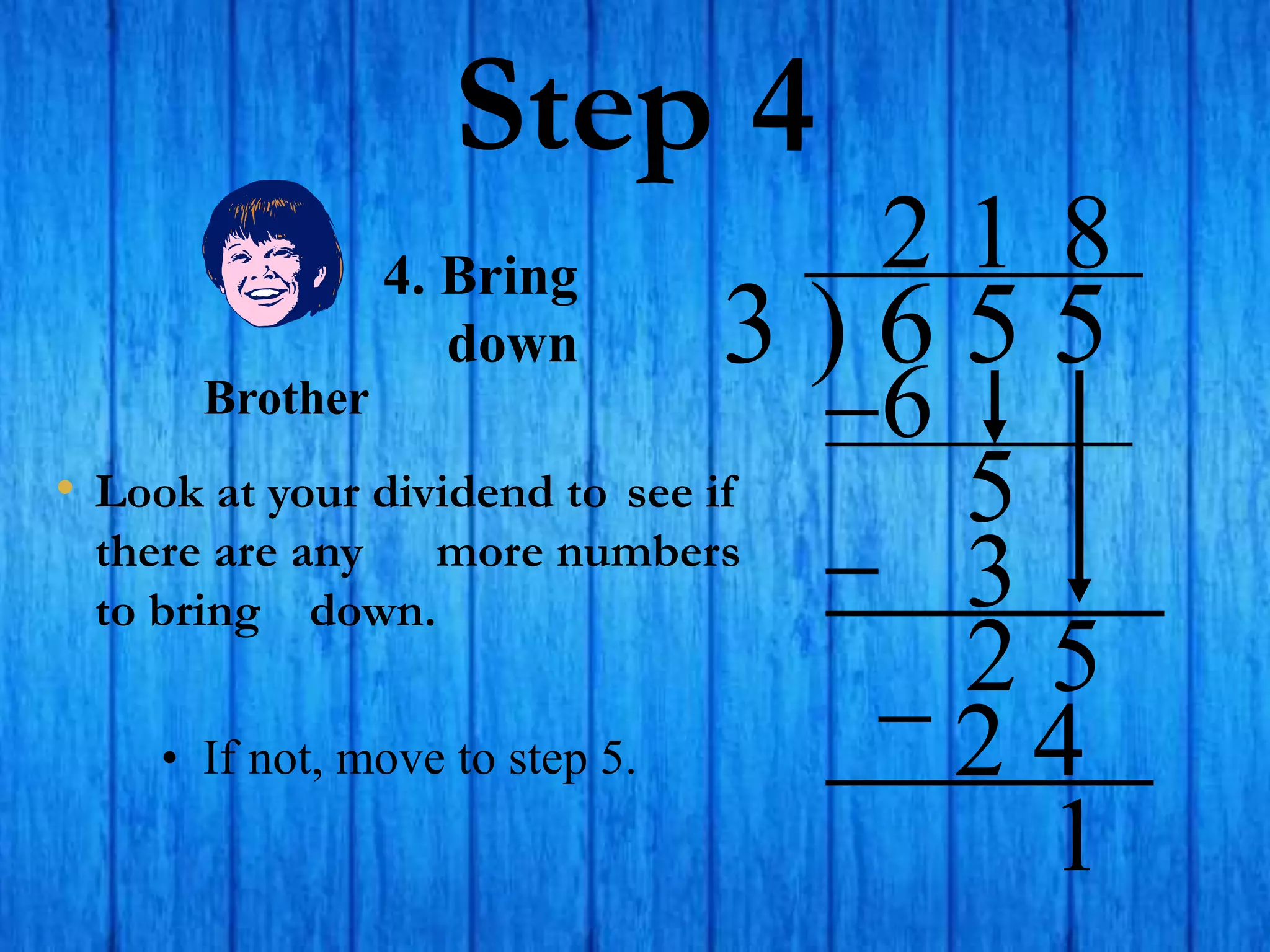 Step 4
• Look at your dividend to see if
there are any more numbers
to bring down.
3 ) 6 5 5
2
4. Bring
down
6
5
1
3
2 5
8
2 4
• If not, move to step 5.
1
Brother
 