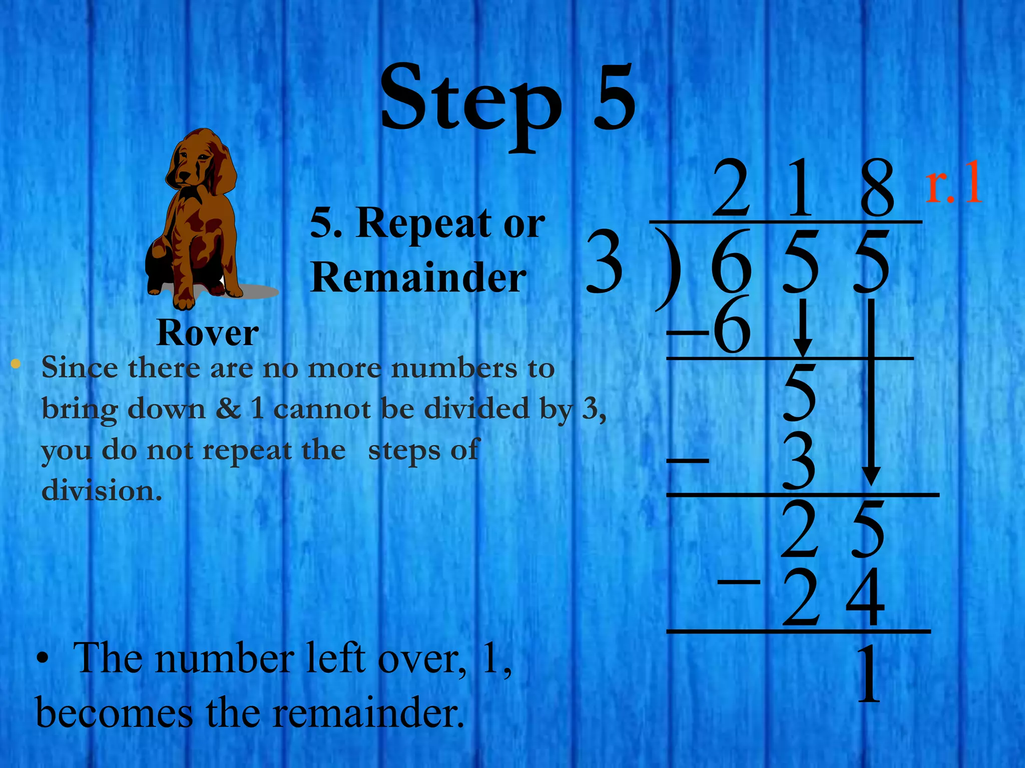 Step 5
• Since there are no more numbers to
bring down & 1 cannot be divided by 3,
you do not repeat the steps of
division.
3 ) 6 5 5
2
5. Repeat or
Remainder
6
5
1
3
2 5
8
2 4
• The number left over, 1,
becomes the remainder.
1
Rover
r.1
 