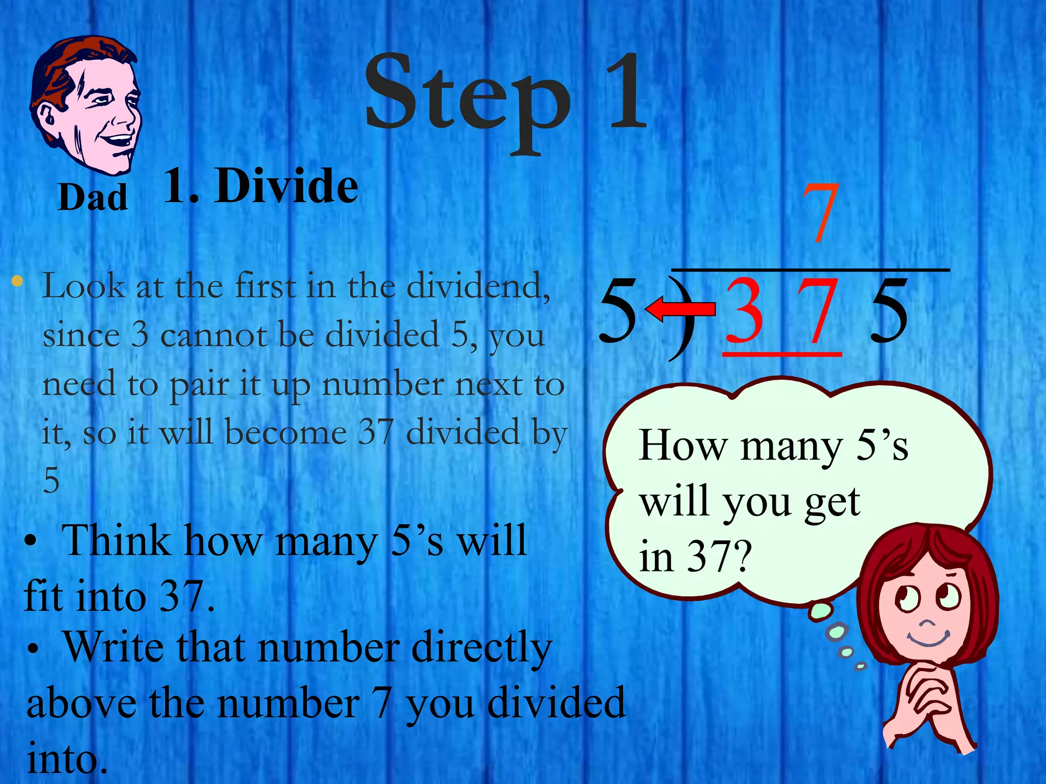 Step 1
• Look at the first in the dividend,
since 3 cannot be divided 5, you
need to pair it up number next to
it, so it will become 37 divided by
5
5 ) 3 7 5
• Think how many 5’s will
fit into 37.
7
How many 5’s
will you get
in 37?
• Write that number directly
above the number 7 you divided
into.
Dad 1. Divide
 