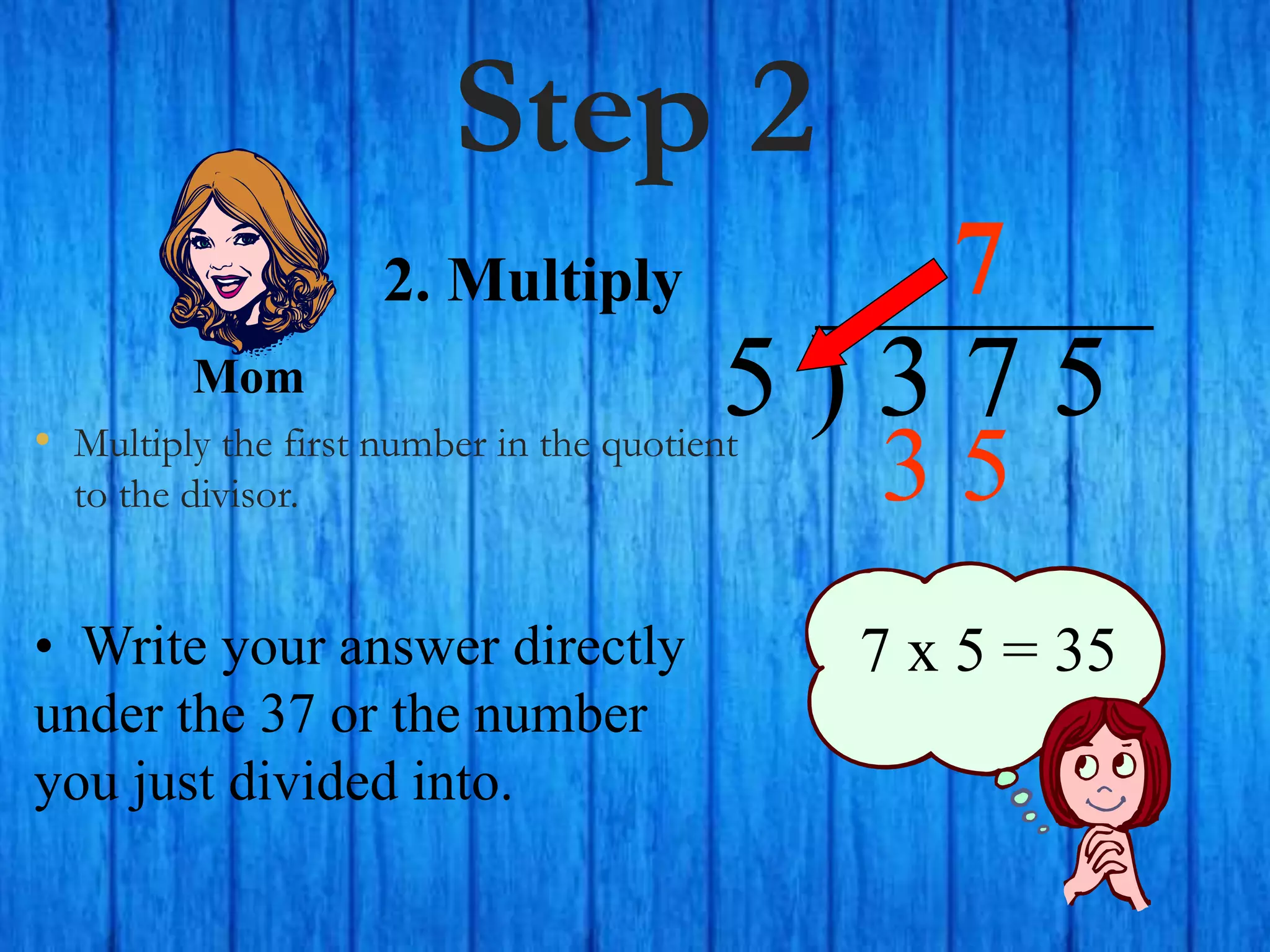 Step 2
• Multiply the first number in the quotient
to the divisor.
5 ) 3 7 5
• Write your answer directly
under the 37 or the number
you just divided into.
7
7 x 5 = 35
2. Multiply
Mom
3 5
 
