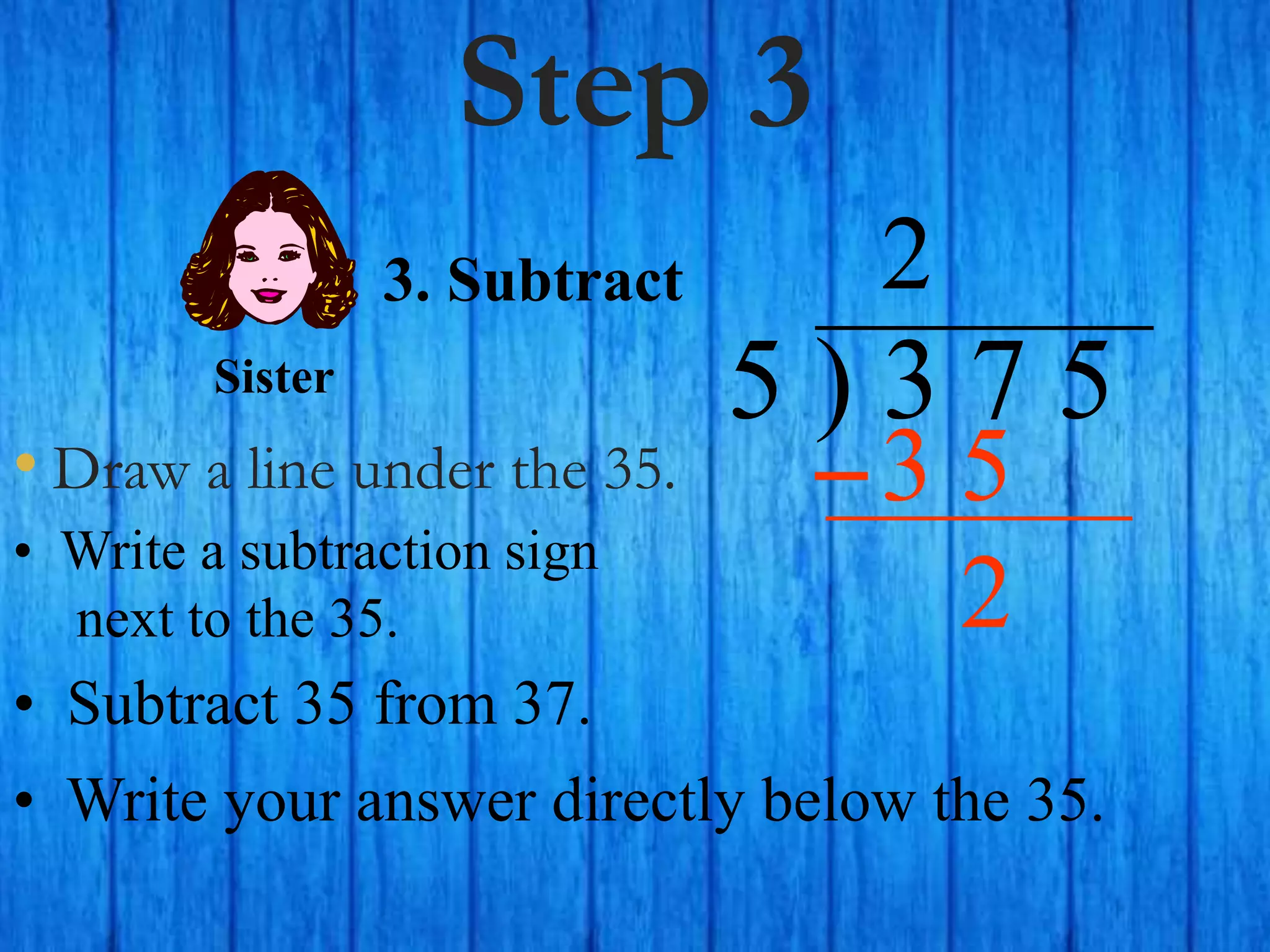 Step 3
• Draw a line under the 35.
5 ) 3 7 5
• Write a subtraction sign
next to the 35.
2
3. Subtract
3 5
Sister
• Subtract 35 from 37.
• Write your answer directly below the 35.
2
 