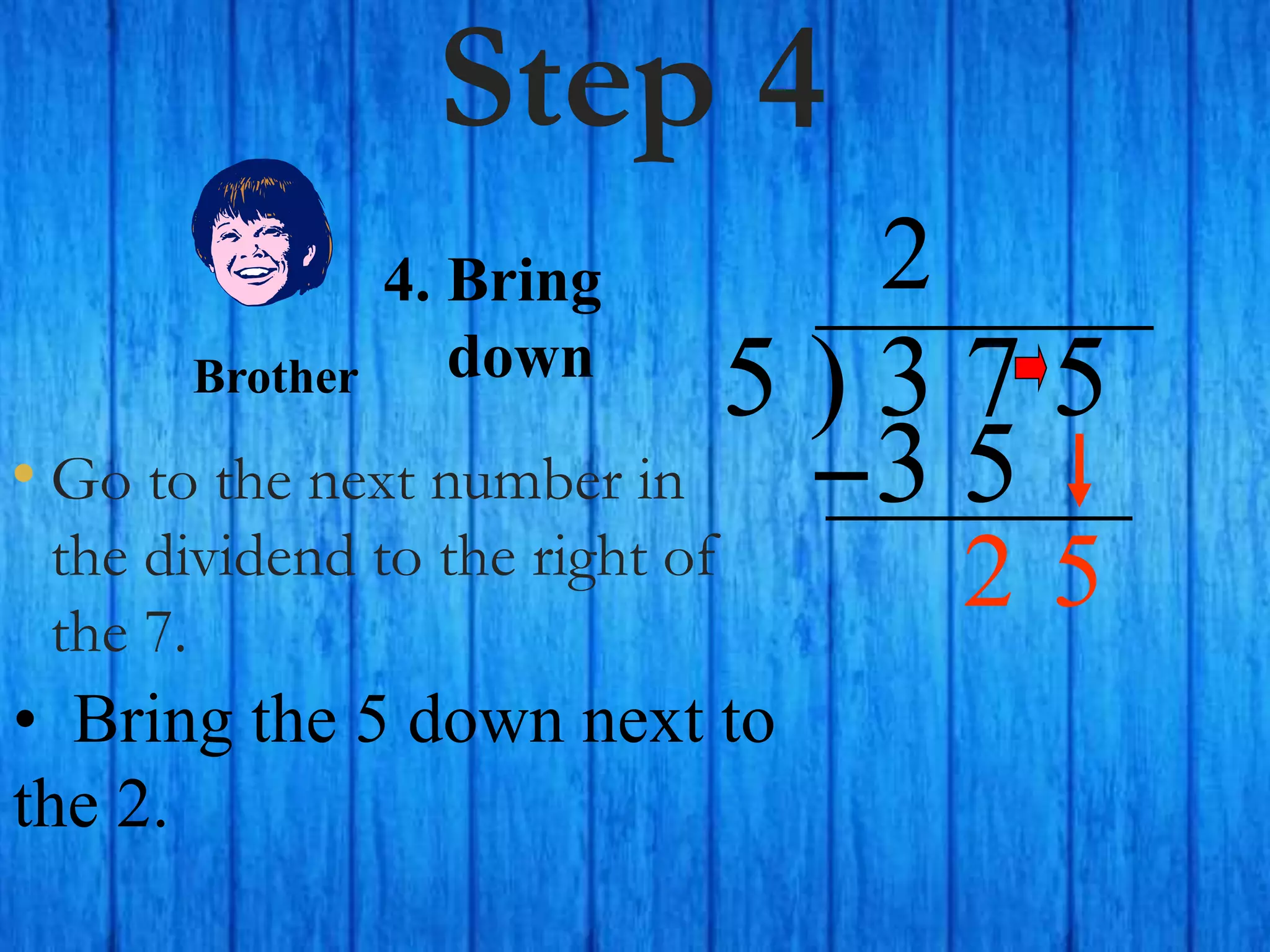 Step 4
• Go to the next number in
the dividend to the right of
the 7.
5 ) 3 7 5
2
4. Bring
down
• Bring the 5 down next to
the 2.
Brother
3 5
5
2
 