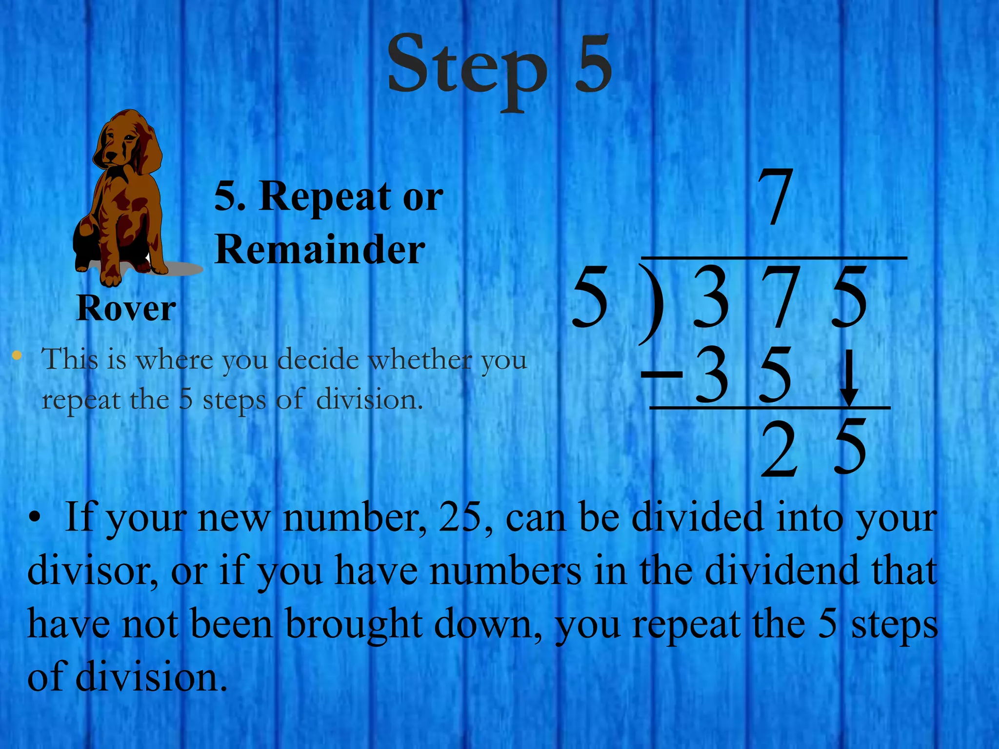 Step 5
• This is where you decide whether you
repeat the 5 steps of division.
5 ) 3 7 5
• If your new number, 25, can be divided into your
divisor, or if you have numbers in the dividend that
have not been brought down, you repeat the 5 steps
of division.
7
5. Repeat or
Remainder
2
Rover
5
3 5
 