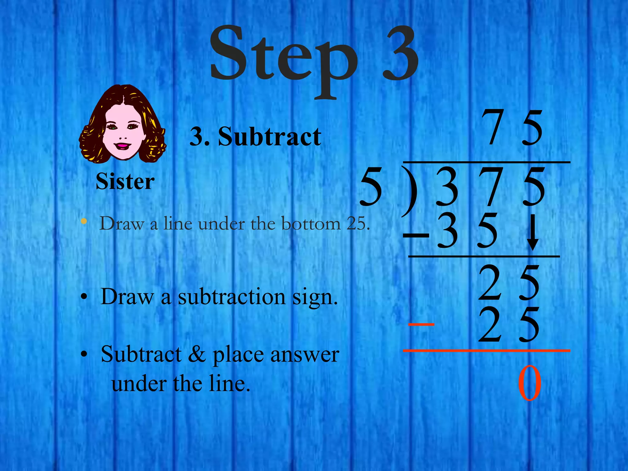 Step 3
• Draw a line under the bottom 25.
5 ) 3 7 5
• Draw a subtraction sign.
7
3. Subtract
3 5
2 5
5
2 5
Sister
• Subtract & place answer
under the line. 0
 