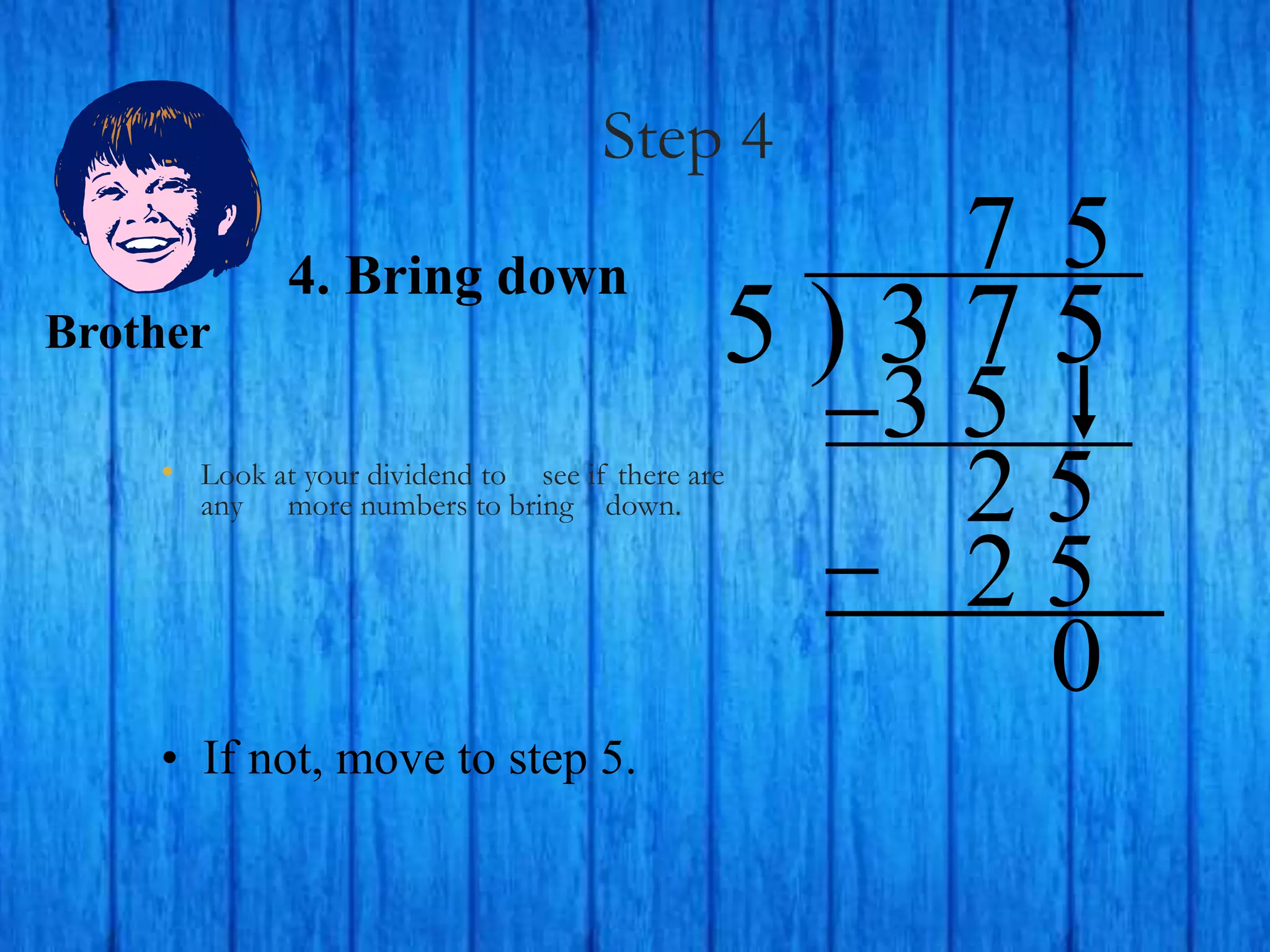 Step 4
• Look at your dividend to see if there are
any more numbers to bring down.
5 ) 3 7 5
4. Bring down
3 5
2 5
7
2 5
0
5
• If not, move to step 5.
Brother
 