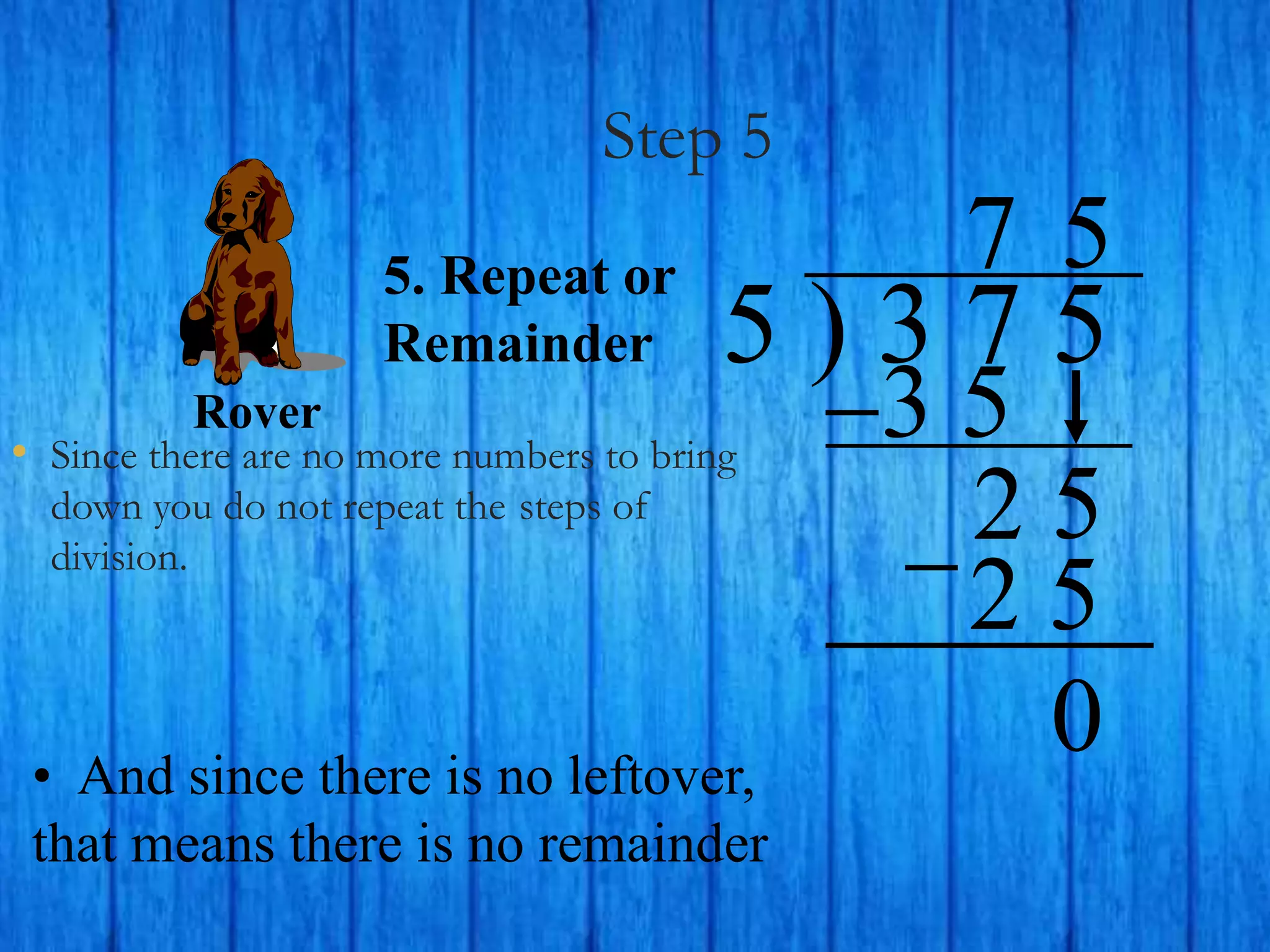 Step 5
• Since there are no more numbers to bring
down you do not repeat the steps of
division.
5 ) 3 7 5
5. Repeat or
Remainder
3 5
7
2 5
5
2 5
• And since there is no leftover,
that means there is no remainder
Rover
0
 