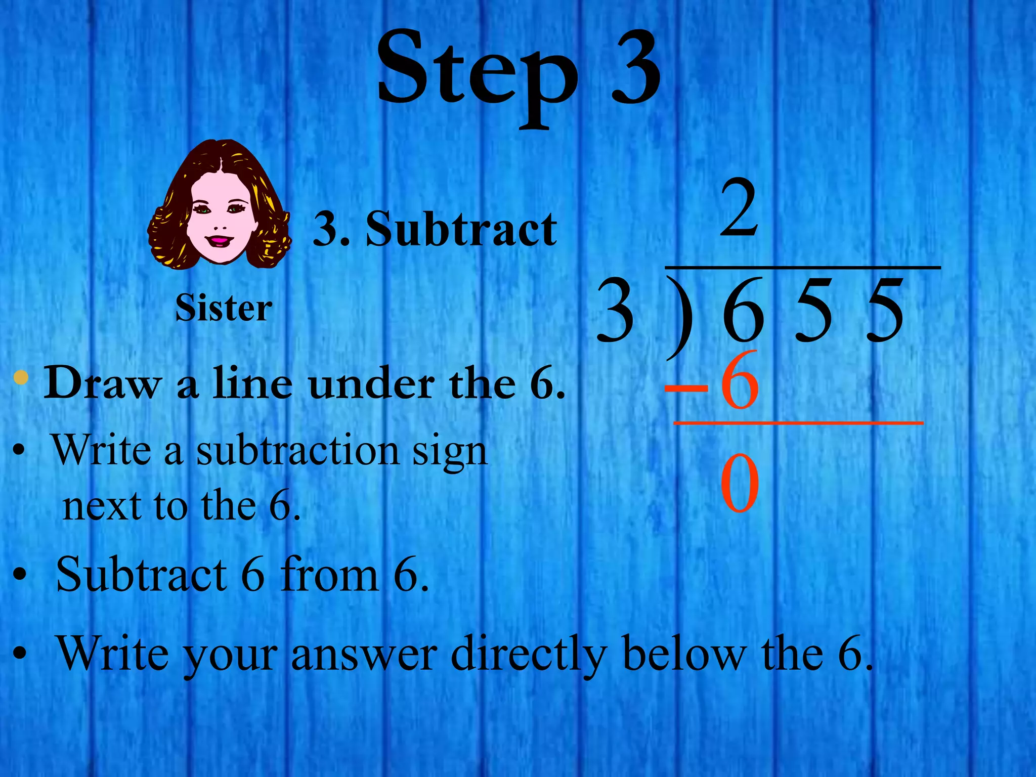 Step 3
• Draw a line under the 6.
3 ) 6 5 5
• Write a subtraction sign
next to the 6.
2
3. Subtract
6
Sister
• Subtract 6 from 6.
• Write your answer directly below the 6.
0
 