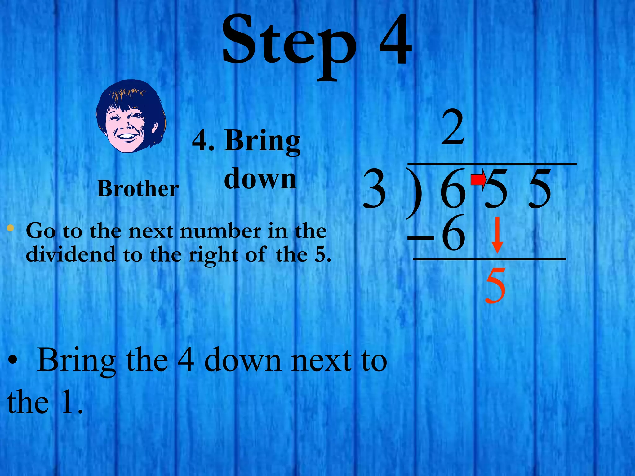 Step 4
• Go to the next number in the
dividend to the right of the 5.
3 ) 6 5 5
2
4. Bring
down
6
• Bring the 4 down next to
the 1.
Brother
5
 